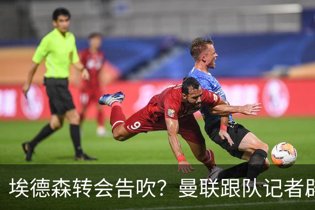 埃德森转会告吹？曼联跟队记者辟谣，红魔询价切尔西中场妖星