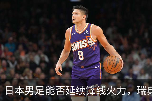 日本男足能否延续锋线火力，瑞典队有何应对？