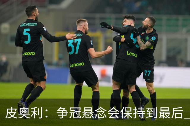 皮奥利：争冠悬念会保持到最后 米兰这场踢得不好